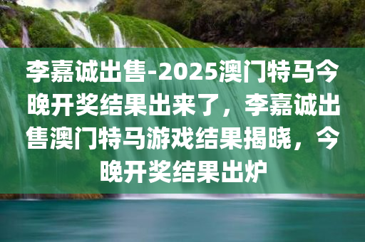 李嘉诚出售-2025澳门特马今晚开奖结果出来了，李嘉诚出售澳门特马游戏结果揭晓，今晚开奖结果出炉，李嘉诚出售澳门特马游戏结果揭晓，今晚开奖结果出炉，澳门特马游戏最新动态速递