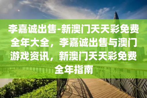 李嘉诚出售-新澳门天天彩免费全年大全，李嘉诚出售与澳门游戏资讯，新澳门天天彩免费全年指南