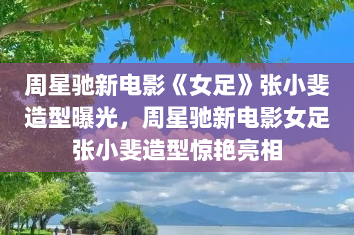 周星驰新电影《女足》张小斐造型曝光，周星驰新电影女足张小斐造型惊艳亮相