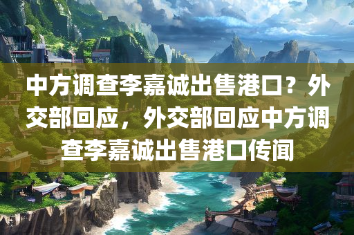 中方调查李嘉诚出售港口？外交部回应，外交部回应中方调查李嘉诚出售港口传闻，外交部回应关于李嘉诚出售港口传闻，中方调查动态解析