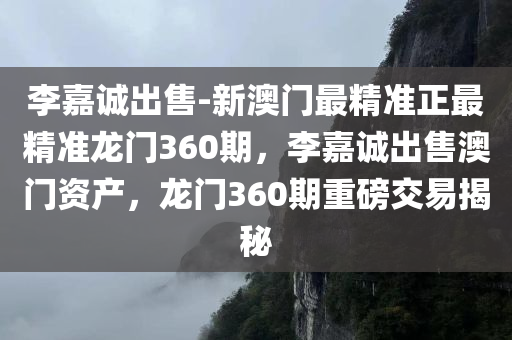李嘉诚出售-新澳门最精准正最精准龙门360期，李嘉诚出售澳门资产，龙门360期重磅交易揭秘