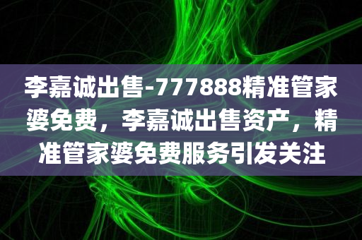 李嘉诚出售-777888精准管家婆免费，李嘉诚出售资产，精准管家婆免费服务引发关注，李嘉诚资产出售引发关注，精准管家婆免费服务成焦点