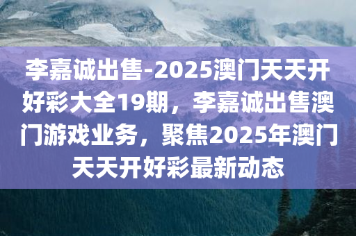 李嘉诚出售-2025澳门天天开好彩大全19期，李嘉诚出售澳门游戏业务，聚焦2025年澳门天天开好彩最新动态，李嘉诚出售澳门游戏业务，聚焦最新动态与澳门天天开好彩展望（附19期资讯）