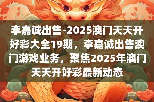 李嘉诚出售-2025澳门天天开好彩大全19期，李嘉诚出售澳门游戏业务，聚焦2025年澳门天天开好彩最新动态