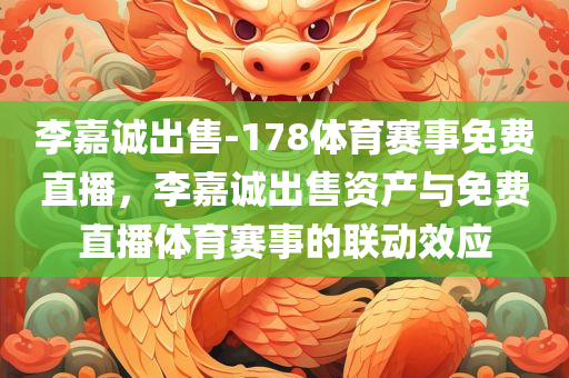 李嘉诚出售-178体育赛事免费直播，李嘉诚出售资产与免费直播体育赛事的联动效应，李嘉诚资产出售与体育赛事免费直播的联动效应揭秘