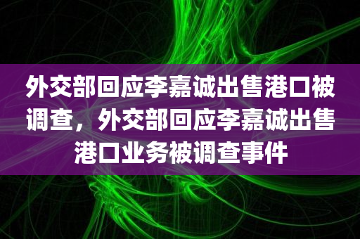 外交部回应李嘉诚出售港口被调查，外交部回应李嘉诚出售港口业务被调查事件