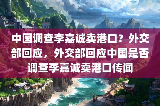 中国调查李嘉诚卖港口？外交部回应，外交部回应中国是否调查李嘉诚卖港口传闻，外交部回应关于中国是否调查李嘉诚卖港口传闻的传闻