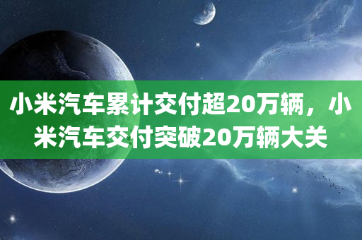 小米汽车累计交付超20万辆，小米汽车交付突破20万辆大关