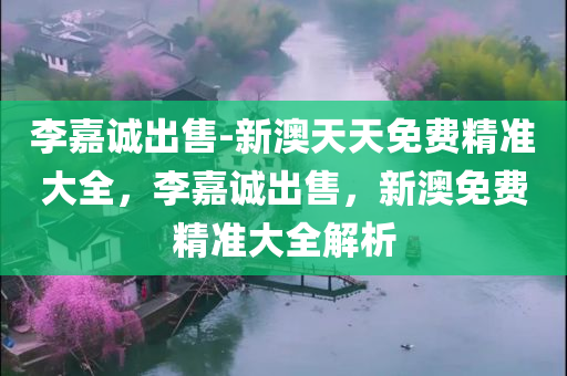 李嘉诚出售-新澳天天免费精准大全，李嘉诚出售，新澳免费精准大全解析，李嘉诚出售，新澳免费精准大全深度解析