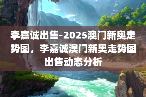 李嘉诚出售-2025澳门新奥走势图，李嘉诚澳门新奥走势图出售动态分析，李嘉诚澳门新奥走势图出售动态分析及2025新走势图展望