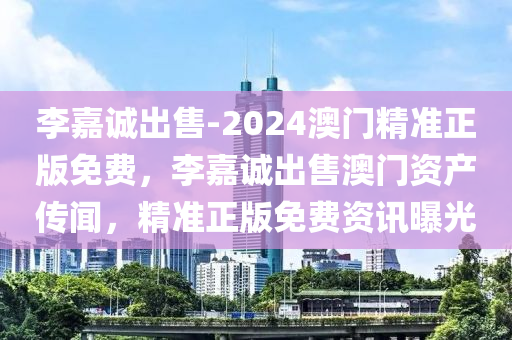 李嘉诚出售-2024澳门精准正版免费，李嘉诚出售澳门资产传闻，精准正版免费资讯曝光，李嘉诚出售澳门资产传闻，精准正版免费资讯曝光