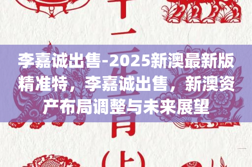 李嘉诚出售-2025新澳最新版精准特，李嘉诚出售，新澳资产布局调整与未来展望，李嘉诚出售新澳资产，布局调整与未来展望
