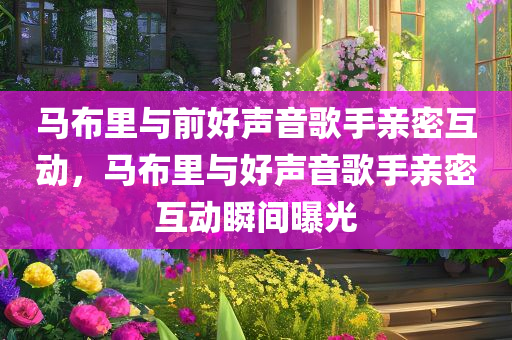 马布里与前好声音歌手亲密互动，马布里与好声音歌手亲密互动瞬间曝光，马布里与好声音歌手亲密互动瞬间曝光，引发网友热议！