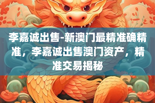 李嘉诚出售-新澳门最精准确精准，李嘉诚出售澳门资产，精准交易揭秘，揭秘李嘉诚澳门资产出售，精准交易背后的真相
