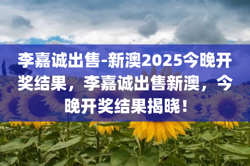 李嘉诚出售-新澳2025今晚开奖结果，李嘉诚出售新澳，今晚开奖结果揭晓！，李嘉诚出售新澳揭晓，今晚开奖结果重磅出炉！