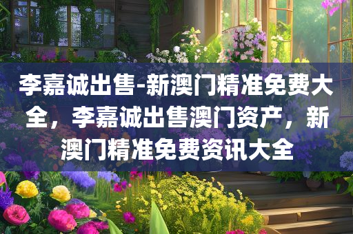 李嘉诚出售-新澳门精准免费大全，李嘉诚出售澳门资产，新澳门精准免费资讯大全，李嘉诚出售澳门资产，新澳门精准免费资讯全解析