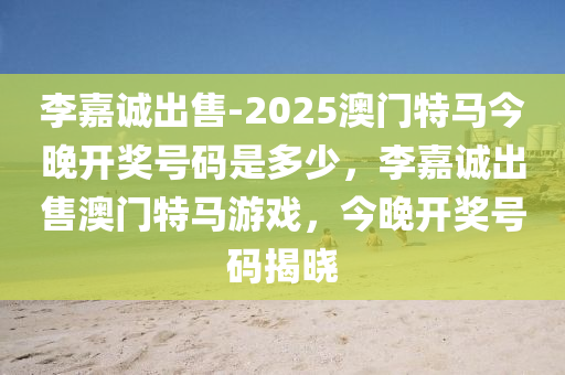 李嘉诚出售-2025澳门特马今晚开奖号码是多少，李嘉诚出售澳门特马游戏，今晚开奖号码揭晓，李嘉诚出售澳门特马游戏，今晚开奖号码揭晓与预测分析