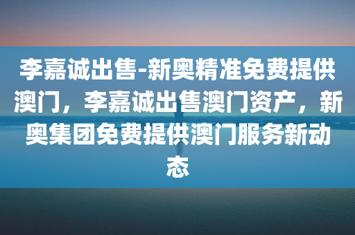 李嘉诚出售-新奥精准免费提供澳门，李嘉诚出售澳门资产，新奥集团免费提供澳门服务新动态，李嘉诚出售澳门资产，新奥集团接手提供免费服务新动态