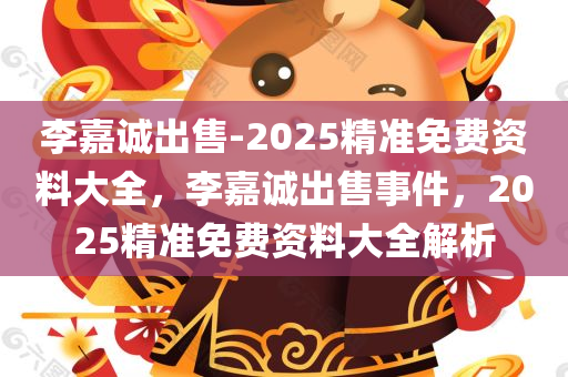 李嘉诚出售-2025精准免费资料大全，李嘉诚出售事件，2025精准免费资料大全解析，李嘉诚出售事件及2025精准免费资料大全解析