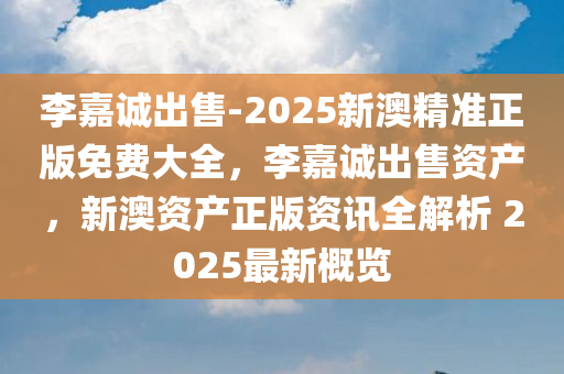 李嘉诚出售-2025新澳精准正版免费大全，李嘉诚出售资产，新澳资产正版资讯全解析 2025最新概览，李嘉诚出售资产与新澳资产正版资讯解析，2025最新概览与精准正版免费大全