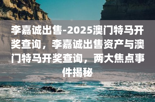 李嘉诚出售-2025澳门特马开奖查询，李嘉诚出售资产与澳门特马开奖查询，两大焦点事件揭秘，李嘉诚出售资产与澳门特马开奖查询，两大事件揭秘背后的秘密
