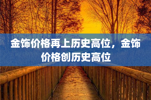 金饰价格再上历史高位，金饰价格创历史高位，金饰价格创历史高位，金价再攀高峰