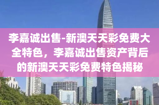 李嘉诚出售-新澳天天彩免费大全特色，李嘉诚出售资产背后的新澳天天彩免费特色揭秘