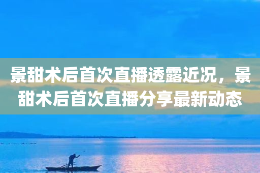 景甜术后首次直播透露近况，景甜术后首次直播分享最新动态，景甜术后首次直播，最新动态分享