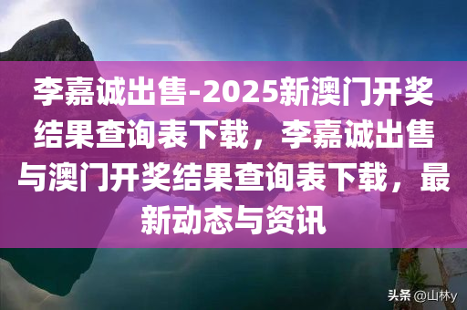 李嘉诚出售-2025新澳门开奖结果查询表下载，李嘉诚出售与澳门开奖结果查询表下载，最新动态与资讯
