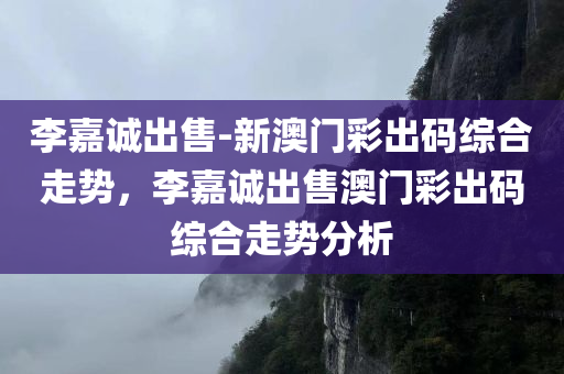 李嘉诚出售-新澳门彩出码综合走势，李嘉诚出售澳门彩出码综合走势分析，李嘉诚澳门彩出码综合走势分析与出售热议