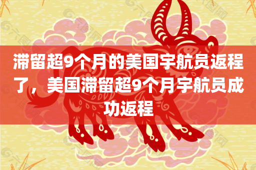 滞留超9个月的美国宇航员返程了，美国滞留超9个月宇航员成功返程，美国滞留超9个月宇航员成功返程归家路漫漫