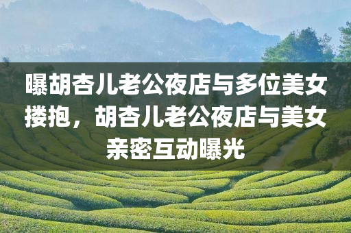 曝胡杏儿老公夜店与多位美女搂抱，胡杏儿老公夜店与美女亲密互动曝光，胡杏儿老公夜店亲密互动引发争议，与美女搂抱曝光