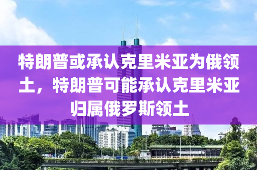 特朗普或承认克里米亚为俄领土，特朗普可能承认克里米亚归属俄罗斯领土