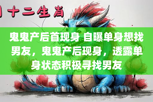 鬼鬼产后首现身 自曝单身想找男友，鬼鬼产后现身，透露单身状态积极寻找男友