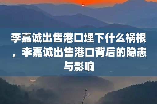 李嘉诚出售港口埋下什么祸根，李嘉诚出售港口背后的隐患与影响，李嘉诚出售港口背后的隐患与深远影响