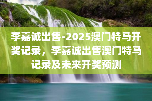 李嘉诚出售-2025澳门特马开奖记录，李嘉诚出售澳门特马记录及未来开奖预测