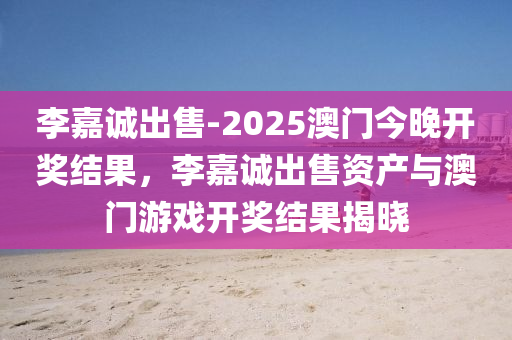 李嘉诚出售-2025澳门今晚开奖结果，李嘉诚出售资产与澳门游戏开奖结果揭晓，李嘉诚出售资产与澳门游戏开奖结果揭晓，澳门今晚开奖结果公布在即