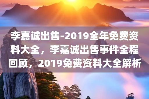 李嘉诚出售-2019全年免费资料大全，李嘉诚出售事件全程回顾，2019免费资料大全解析，李嘉诚出售事件全程回顾与解析，2019免费资料大全揭秘