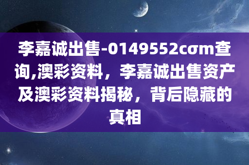 李嘉诚出售-0149552cσm查询,澳彩资料，李嘉诚出售资产及澳彩资料揭秘，背后隐藏的真相，李嘉诚出售资产及澳彩资料背后的真相揭秘