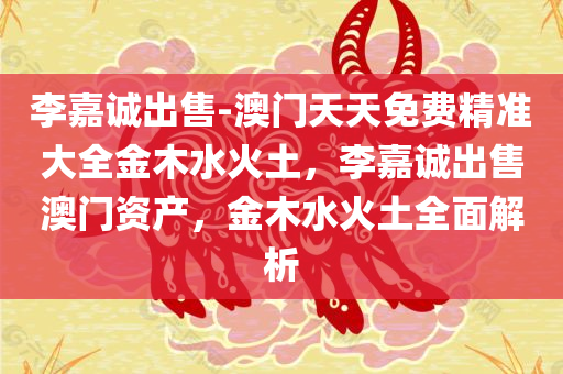 李嘉诚出售-澳门天天免费精准大全金木水火土，李嘉诚出售澳门资产，金木水火土全面解析