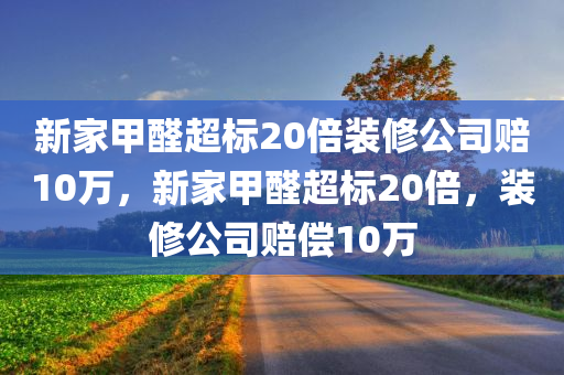 新家甲醛超标20倍装修公司赔10万，新家甲醛超标20倍，装修公司赔偿10万，新家甲醛超标20倍，装修公司赔偿高额达十万！
