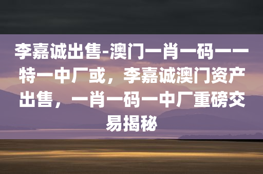 李嘉诚出售-澳门一肖一码一一特一中厂或，李嘉诚澳门资产出售，一肖一码一中厂重磅交易揭秘，李嘉诚澳门资产重磅交易揭秘，一肖一码一中厂出售引发关注