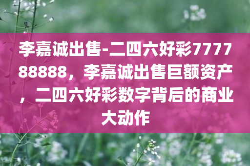 李嘉诚出售-二四六好彩777788888，李嘉诚出售巨额资产，二四六好彩数字背后的商业大动作