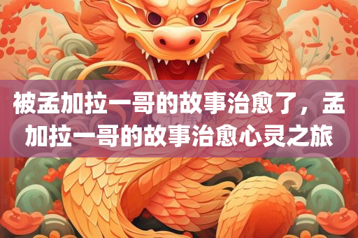 被孟加拉一哥的故事治愈了，孟加拉一哥的故事治愈心灵之旅，孟加拉一哥的心灵治愈之旅，故事中的心灵重生之路