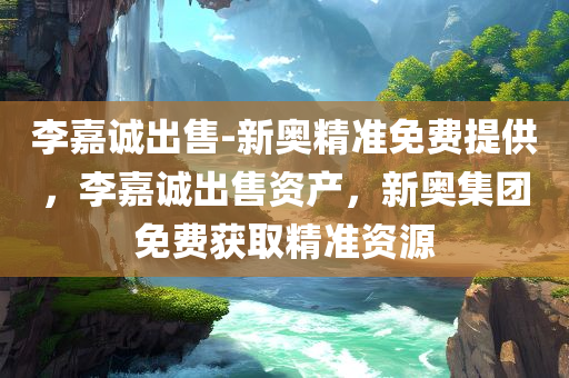 李嘉诚出售-新奥精准免费提供，李嘉诚出售资产，新奥集团免费获取精准资源