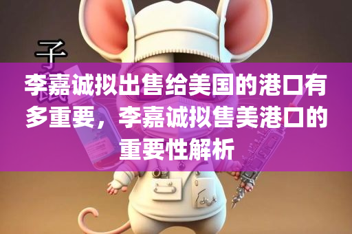 李嘉诚拟出售给美国的港口有多重要，李嘉诚拟售美港口的重要性解析，李嘉诚拟售美港口的重要性解析，揭示其战略地位与影响