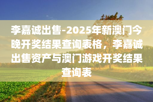 李嘉诚出售-2025年新澳门今晚开奖结果查询表格，李嘉诚出售资产与澳门游戏开奖结果查询表，李嘉诚出售资产与澳门游戏开奖结果查询表曝光