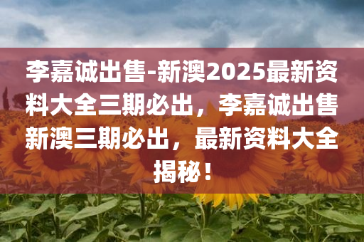 李嘉诚出售-新澳2025最新资料大全三期必出，李嘉诚出售新澳三期必出，最新资料大全揭秘！，揭秘李嘉诚出售新澳三期必出最新资料大全