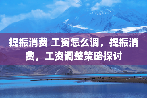 提振消费 工资怎么调，提振消费，工资调整策略探讨