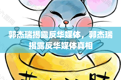 郭杰瑞揭露反华媒体，郭杰瑞揭露反华媒体真相，郭杰瑞揭露反华媒体真相大揭秘